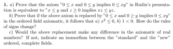 1. a) Prove that the axiom OSz and 0 3 y implies 0 tion is equivalent to r 3 y and z 2 0 implies xz ya. ry in Rudins presenta- b) Prove that if the above axiom is replaced by O < x and 0 2y implies 0 ry in the ordered field axiomatic, it follows that 0, b) 1 <0. How do the rules of signs change? c) Would the above replacement make any difference in the axiomatic of real numbers? If not, indicate an isomorfism between the standard and the new ordered, complete fields.