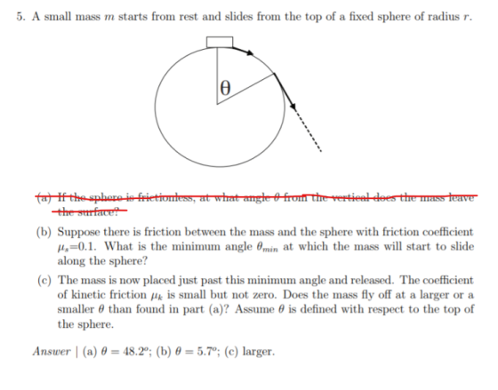 . A small mass m starts from rest and slides from the top of a fixed sphere of radius r (b) Suppose there is friction between the mass and the sphere with friction coefficient μ,-0.1. what is the minimum angle Emin at which the mass will start to slide along the sphere? (c) The mass is now placed just past this minimum angle and released. The coefficient of kinetic friction k is small but not zero. Does the mass fly off at a larger or a smaller θ than found in part (a)? Assume θ is defined with respect to the top of the sphere. Answer 1 (a) θ-48.2°; (b) θ-5.70; (c) larger.