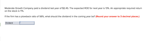 Moderate Growth Company paid a dividend last year of $2.45. The expected ROE for next year is 13%. An appropriate required re