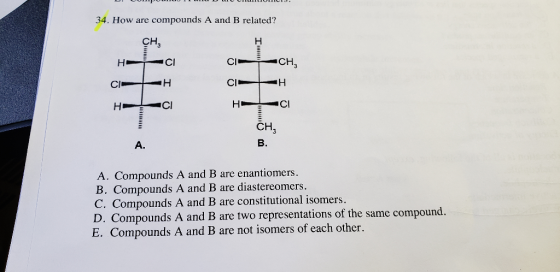 34. How are compounds A and B related? CH HC C H CH B. A. A. Compounds A and B are enantiomers. B. Compounds A and B are diastereome C. Compounds A and B are constitutional isomers. D. Compounds A and B are two representations of the same compound. E. Compounds A and B are not isomers of each other s.