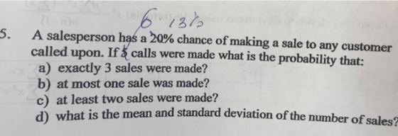 5- A salesperson has a 20% chance of making a sale to any customer called upon. 1 calls were made what is the probability that: a) exactly 3 sales were made? b) at most one sale was made? c) at least two sales were made? d) what is the m ean and standard deviation of the number of sales?