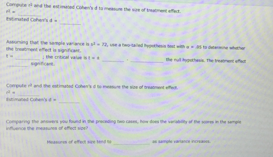 Compute r2 and the estimated Cohens d to measure the size of treatment effect. Estimated Cohens d Assuming that the sample variance is s2 the treatment effect is significant. 72, use a two-tailed hypothesis test with α-.05 to determine whether ; the critical value is t = ± the null hypothesis. The treatment effect significant. Compute r2 and the estimated Cohens d to measure the size of treatment effect. 2 Estimated Cohens d- Comparing the answers you found in the preceding two cases, how does the variability of the scores in the sample influence the measures of effect size? Measures of effect size tend to as sample variance increases.