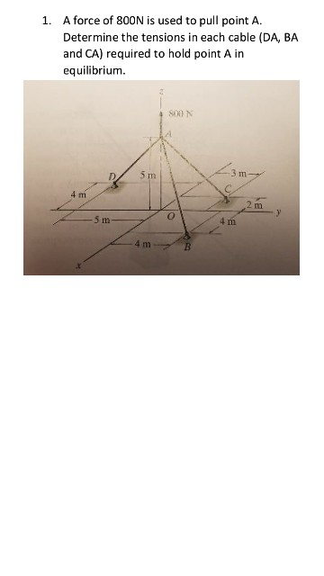 1. A force of 800N is used to pull point A. Determine the tensions in each cable (DA, BA and CA) required to hold point A in