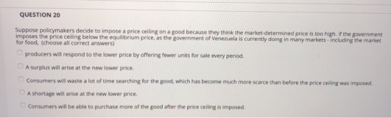 QUESTION 20 Suppose policymakers decide to impose a price ceiling on a good because they think the market-determined price is too high. if the government imposes the price ceiling below the equilibrium price, as the government of Venezuela is currently doing in many markets- including the market for food, (choose all correct answers) producers will respond to the lower price by offering fewer units for sale every period. A surplus will arise at the new lower price Consumers will waste a lot of time searching for the good, which has become much more scarce than before the price ceiling was imposed A shortage will arise at the new lower price. Consumers will be able to purchase more of the good after the price ceiling is imposed