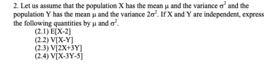 2. Let us assume that the population X has the mean μ and the variance σ2 and the population Y h 2σ. If X and Y are independent, express the following quantities by and ơ as the mean u and the variance (2.2) V[X-Y] (2.3) V[2X+3Y] (2.4) VIX-3Y-5]