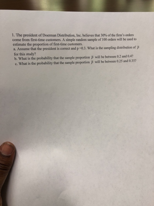 1 . The president of Doerman Distribution, Inc. believes that 30% of the firms orders come from first-time customers. A simple random sample of 100 orders will be used to estimate the proportion of first-time customers. a. Assume that the president is correct and p-0.3. What is the sampling distribution of p for this study? b. What is the probability that the sample proportion p will be between 0.2 and 0.4? c. What is the probability that the sample proportion will be between 0.25 and 0.35