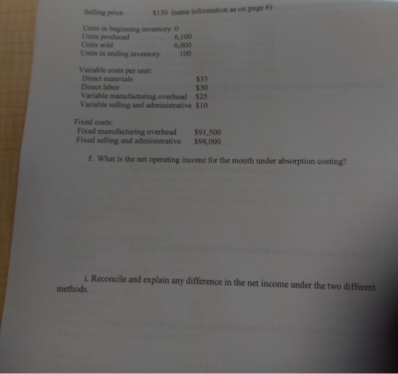 Selling price $130 (same information as on page 6) Units in beginning inventory Units produced Units sold Units in ending inventory 6,100 6,000 100 Variable costs per unit: Direct materials Direct labor Variable manufacturing overhead $25 Variable selling and administrative S10 S33 530 Fixed costs: Fixed manufacturing overhead$91,500 Fixed selling and administrative $98,000 f. What is the net operating income for the month under absorption costing? i. Reconcile and explain any difference in the net income under the two different methods.