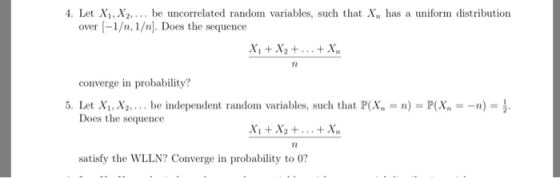 4. Let Xi, X2,... be uncorrelated random variables, such that Xn has a uniform distribution over -1/n, 1/n]. Does the sequence converge in probability? 5. Let Xi,X2 be independent random variables, such that P(X) PX--) Does the sequence X1 +X2+...+X satisfy the WLLN? Converge in probability to 0?