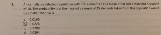 2. A normally distributed population with 200 elements has a mean of 60 and a standard deviation of 10. The probability that the mean of a sample of 25 elements taken from this population would be smaller than 56 is a. 0.0166 5 0.0228 c. 0.3708 d. 0.0394