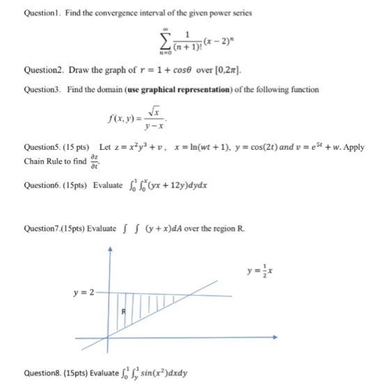 Question1. Find the convergence interval of the given power series n1)! Question2. Draw the graph of r 1 + cosθ over [O,2π]. Question3. Find the domain (use graphical representation) of the following function f(x, y)r y-x Question5. (15 pts) Let z--x2Уз + u , Chain Rule to find z x-: ln(wt + 1), y cos(2t) and u-, est + w. Apply ot Question6.(15pts) Evaluate sox +12y)dydx Question7.(15pts) Evaluate J G+x)dA over the region R. yEsx Questions. (15pts) Evaluate S Jy sina2)dxdy