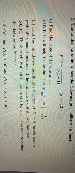 2. The random variable, X has the following probability mass function (i) Find the value of the constant c. HINT: It will help to use the identity = (i) Find the cumulative distribution function of X and sketch both the probability mass function and the cumulative distribution function NOTE: Think carefully about the values of r for which you need to define the distribution function. (ii) Calculate P(X 2 50) and PX 2 50 x2 40
