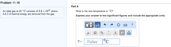 Problem 11.18 Part A An ideal gas at 20 °C consists of 2.2 × 1022 atoms. 5.8 J of thermal energy are removed from the gas Express your answer to two significant figures and include the appropriate units. figures and include the appropriate units T-Value C