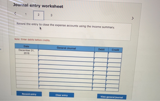 Journal entry worksheet Record the entry to close the expense accounts using the income summary. Note: Enter debits before credits. Date General Journal Debit Credit December 31, 2018 Record entry Clear entry View general journal