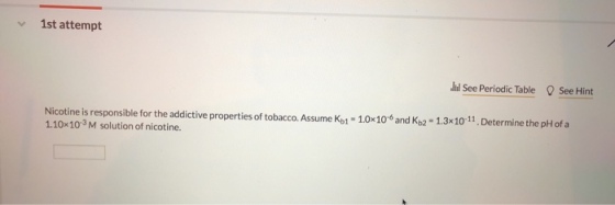 1st attempt hi See Periodic Table See Hint Nicotine is responsible for the addictive properties of tobacco. Assume Kp1 1.0x10 1.10x103 M solution of nicotine. and K,2 1.3x10 11. De 1.0x106 and Kb2 1.3x10-11. Determine the pH ofa