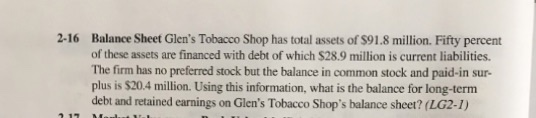 2-16 Balance Sheet Glens Tobacco Shop has total assets of $91.8 million. Fifty percent of these assets are financed with debt of which $28.9 million is current liabilities The firm has no preferred stock but the balance in common stock and paid-in sur- plus is $20.4 million. Using this information, what is the balance for long-term debt and retained earnings on Glens Tobacco Shops balance sheet? (LG2-1)