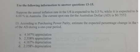 Use the folloning information to answer qustians 13-15 Suppose the annual inflation rate in the US is expected to be 3.5 %, while it is expected to b 6.00 % in Australia. The current spot rate for the Australian Dollar AD) is S07552 13. According to Purchasing Power Parity, estimate the expected percentage change in the of the AD during a one-year period b. c. d. 4.167% appreciation 2.358% appreciation 4.167% depreciation 2.358% depreciation