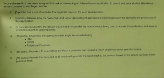 Your software firm has been assigned the task of developing an Internet-based application to record and track student aftendance across courses at a college campus 1. [6 points] List a set of modules that might be required for such an application 2 14 points] Discuss how the waterfal and agle development approaches might respectively be applied to the production of this application 15 points] Discuss how the design would need to consider the type of device being used to access the application and ways n which this might be accomplished 3. 4 (15 points) Show how the application data might be modelled using XIML JSON Relational Database citeia 5 [10 points] Provide a front end form by which a professor can request a repor of attendance for specofiedconteri 6. (10 points] Provide the back end code which will generate the report back to the browser based on the Griteria p previous form