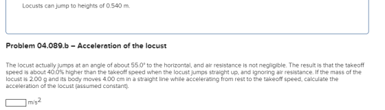 Locusts can jump to heights of 0.540 m. Problem 04.089.b - Acceleration of the locust The locust actually jumps at an angle o