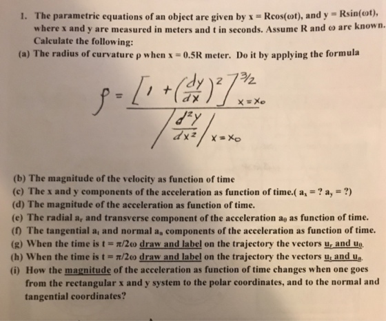 1. The parametric equations of an object are given by x = Rcos(wt), and y-Ksin(ot), where x and y are measured in meters and t in seconds. Assume R and ω are known. Calculate the following: (a) The radius of curvature ρ when x = 0.5K meter. Do it by applying the formula ラク dxz (b) The magnitude of the velocity as function of time (c) The x and y components of the acceleration as function of time.( ax-a,-?) (d) The magnitude of the acceleration as function of time (e) The radial ar and transverse component of the acceleration aθ as function of time. () The tangential a, and normal an components of the acceleration as function of time. (g) when the time is t = π/2ω draw and label on the trajectory the vectors ur and ul. (h) when the time is t = π/2ω draw and label on the trajectory, the vectors ui and ue. (i) How the magnitude of the acceleration as function of time changes when one goes from the rectangular x and y system to the polar coordinates, and to the normal and tangential coordinates?