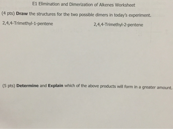E1 Elimination and Dimerization of Alkenes Worksheet (4 pts) Draw the structures for the two possible dimers in todays experiment. 2,4,4-Trimethyl-1-pentene 2,4,4-Trimethyl-2-pentene (5 pts) Determine and Explain which of the above products will form in a greater amount.