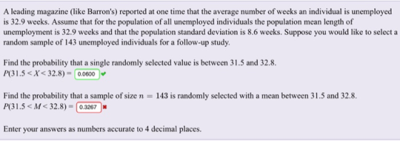 A leading magazine (like Barrons) reported at one time that the average number of wek n rd. is 32.9 weeks. Assume that for the population of all unemployed individuals the population mean length of unemployment is 32.9 weeks and that the population standard deviation is 8.6 weeks. Suppose you would like to select a random sample of 143 unemployed individuals for a follow-up study. Find the probability that a single randomly selected value is between 31.5 and 32.8 P31.5X32.8)- 0,0600 Find the probability that a sample of size n 143 is randomly selected with a mean between 31.5 and 32.8. P( 31.5< M< 32.8)-0.3267 Enter your answers as numbers accurate to 4 decimal places.