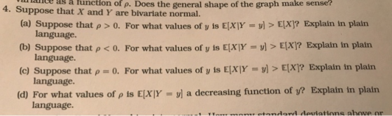 attance as a tunction of p. Does the general shape of the graph make sense? 4. Suppose that X and Y are bivariate normal. (a) Suppose that ρ > 0. For what values of y is E(X|Y = y] > E(X)? Explain in plain (b) Suppose that ρ < 0. For what values of y is E(XIY = y] > E(X)? Explain in plain (c) Suppose that ρ-: 0. For what values of y is EXlYs: y) > E(X)? Explain in plain (d) For what values of ρ is E(XIY-31 a decreasing function of y? Explain in plain language. language language. language.