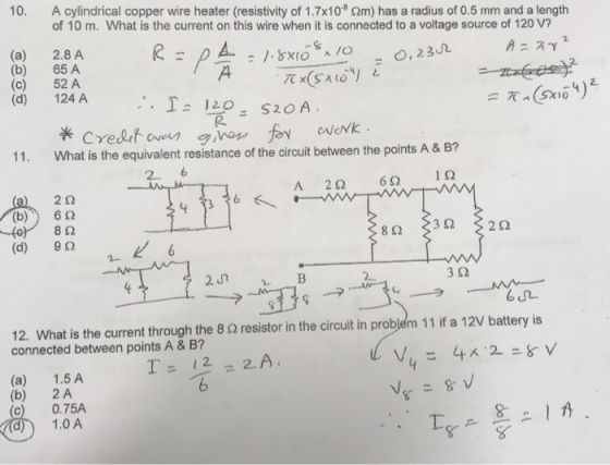 10, A cylindrical copper wire heater (resistivity of 1.7x10 Ωm) has a radius of 0.5 mm and a length of 10 m. What is the current on this wire when it is connected to a voltage source of 120 V? (a) (b) (c) (d) 2.8 A 65 A 52 A 124 A-, = 0,2302 天心ー。ソー 520A. 1.120 11. What is the equivalent resistance of the circuit between the points A & B? 2 6 2Ω (d) 9Ω 3Ω 12. What is the current through the 8 Ω resistor in the circuit in problem 11 if a 12V battery is connected between points A & B? (a) 1.5A (b) 2A 0.75A 1.0A Te 오!