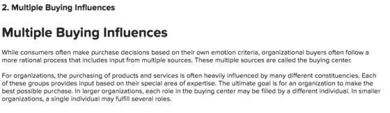 2. Multiple Buying Influences Multiple Buying Influences While consumers often make purchase decisions based on their own emotion criteria, organizational buyers often follow a more rational process that includes input from multiple sources. These multiple sources are called the buying center For organizations, the purchasing of products and services is often heavily influenced by many different constituencies. Each of these groups provides input based on their special area of expertise. The ultimate goal is for an organization to make the best possible purchase. In larger organizations, each role in the buying center may be filled by a different individual. In smaller organizations, a single individual may fulfill several roles.