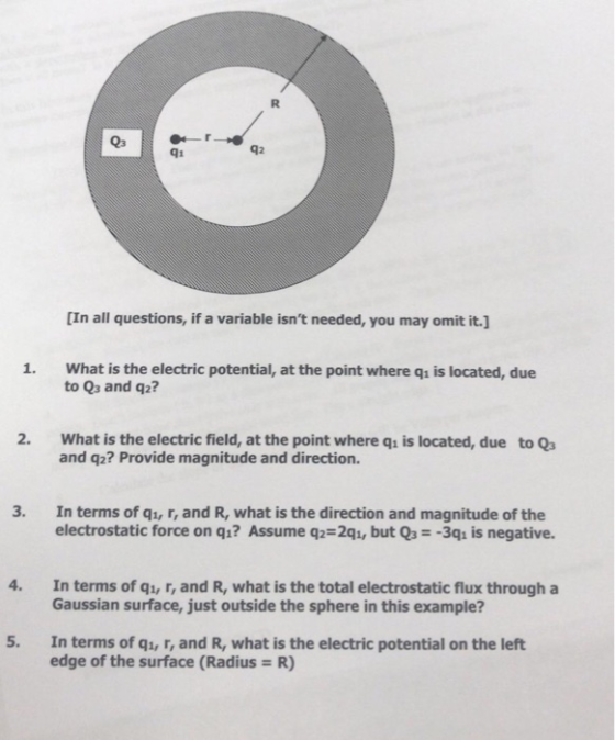 Q3 q1 q2 [In all questions, if a variable isnt needed, you may omit it. 1. What is the electric potential, at the point where qi is located, due to Qs and q2? 2. What is the electric field, at the point where qi is located, due to Qs and q2? Provide magnitude and direction. 3. In terms of qi, r, and R, what is the direction and magnitude of the electrostatic force on qı? Assume q2-2qi, but Q3 -3qi is negative. 4. In terms of q1, r, and R, what is the total electrostatic flux through a Gaussian surface, just outside the sphere in this example? 5. In terms of q1, r, and R, what is the electric potential on the left edge of the surface (Radius R)