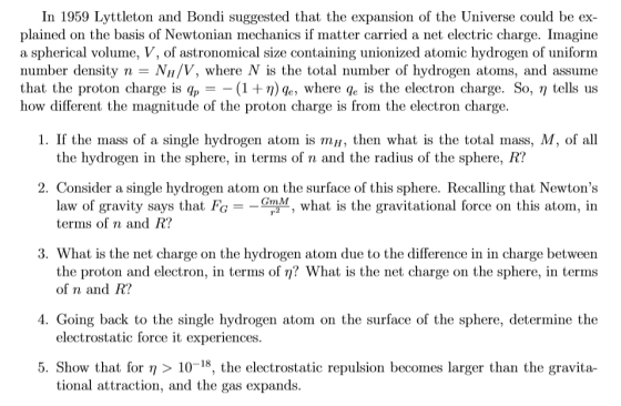 In 1959 Lyttleton and Bondi suggested that the expansion of the Universe could be ex plained on the basis of Newtonian mechanics if matter carried a net electric charge. Imagine a spherical volume, V, of astronomical size containing unionized atomic hydrogen of uniform number density n- NH/V, where N is the total number of hydrogen atoms, and assume that the proton charge is qp (1 +η) q , where q is the electron charge. So, η tells us how different the magnitude of the proton charge is from the electron charge. 1. If the mass of a single hydrogen atorn is m내, then what is the total mlass M of all the hydrogen in the sphere, in terms of n and the radius of the sphere, R? 2. Consider a single hydrogen atom on the surface of this sphere. Recalling that Newtons law of gravity says that FG--GmM, what is the gravitational force on this atom, in terms of n and R? 3. What is the net charge on the hydrogen atom due to the difference in in charge between the proton and electron, in terms of η? What is the net charge on the sphere, in termis of n and R? 4. Going back to the single hydrogen atom on the surface of the sphere, determine the electrostatic force it experiences 5 Show that for η > 10-18, the electrostatic repulsion becomes larger than the gravita- tional attraction, and the gas expands.