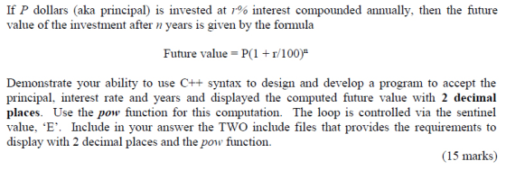 If P dollars (aka principal) is invested at 1% interest compounded annually, then the future value of the investment after n years is given by the formula Future value = P(1 + r/100) Demonstrate your ability to use C++ syntax to design and develop a program to accept the principal, interest rate and years and displayed the computed future value with 2 decimal places. Use the pow function for this computation. The loop is controlled via the sentinel value. ‘E. Include in your answer the Two include files that provides the requirements to display with 2 decimal places and the pow function poefion for this eoprovides the (15 marks)