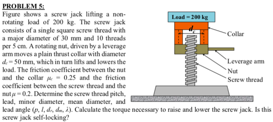 PROBLEM 5: Figure shows a screw jack lifting a non- rotating load of 200 kg. The screw jack consists of a single square screw thread with a major diameter of 30 mm and 10 threads per 5 cm. A rotating nut, driven by a leverage arm moves a plain thrust collar with diameter de 50 mm, which in turn lifts and lowers the load. The friction coefficient between the nut and the collar μ -0.25 and the friction coefficient between the screw thread and the nutu 0.2. Determine the screw thread pitch, lead, minor diameter, mean diameter, and lead angle p, 1, dr, dr, λ). Calculate the torque necessary to raise and lower the screw jack. Is this screw jack self-locking? Load- 200 kg Collar Leverage arm Nut Screw thread