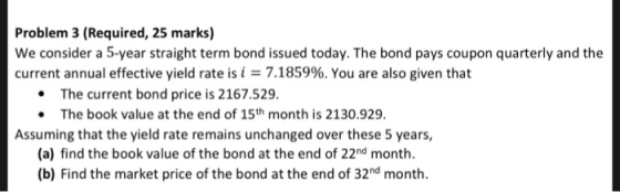 Problem 3 (Required, 25 marks) We consider a 5-year straight term bond issued today. The bond pays coupon quarterly and the c
