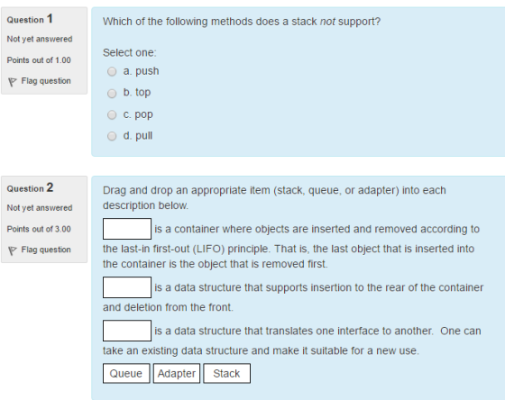 1 Question Which of the following methods does a stack not support? Not yet answered Points out of Select one 1.00 O a. push P Flag question O b. top O C. pop O d. pu 2 Drag and drop an appropriate item (stack, queue, or adapter) into each Question Not yet answered description below. Points out of 3.00 is a container where objects are inserted and removed according to P Flag question the last-in first-out (LIFO) principle. That is, the last object that is inserted into the container is the object that is removed first. is a data structure that supports insertion to the rear of the container and deletion from the front. is a data structure that translates one interface to another. One can take an existing data structure and make it suitable for a new use. Queue Adapter Stack