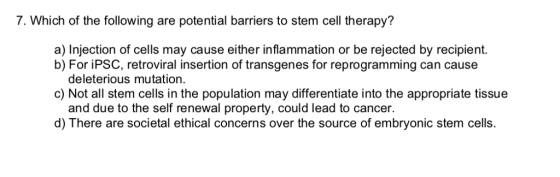 7. Which of the following are potential barriers to stem cell therapy? a) Injection of cells may cause either inflammation or be rejected by recipient. b) For iPSC, retroviral insertion of transgenes for reprogramming can cause deleterious mutation. c) Not all stem cells in the population may differentiate into the appropriate tissue and due to the self renewal property, could lead to cancer d) There are societal ethical concerns over the source of embryonic stem cells.