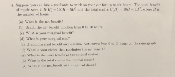 4. Suppose you can hire a mechanic to work on your car for up to six hours. The total benefit of repair work is B(H) 100H-5H2 and the total cost is C(H) 10H +5H2, where H is the number of hours. (a) What is the net benefit? (b) Graph the net benefit function from 0 to 10 hours. (c) What is your marginal benefit? (d) What is your marginal cost? (e) Graph marginal benefit and marginal cost curves from 0 to 10 hours on the same graph. (f) What is your choice that maximizes the net benefit? (g) What is the total benefit at the optimal choice? (h) What is the total cost at the optimal choice? (i) What is the net benefit at the optimal choice?