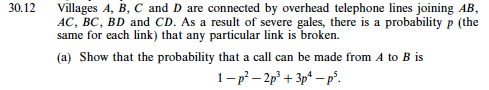 30.12 Villages A, B, C and D are connected by overhead telephone lines joining AB AC, BC, BD and CD. As a result of severe gales, there is a probability p (the same for each link) that any particular link is broken. (a) Show that the probability that a call can be made from A to B is