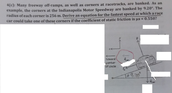 4c): Many freeway off-ramps, as well as corners at racetracks, are b the corners at the Indianapolis Motor Speedway are banked by 9.20°. The uation for the fastest speed at which a race radius of each corner is 256 m. Derive an eq car could take one of these corners if the coefficient of staticfriction is μs = 0.550? toward enter of circle