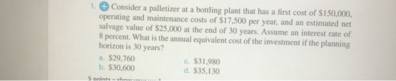 1. Consider a palletizer at a bottling plant that has a first cost of $150,000, operating and maintenance costs of $17,500 pe