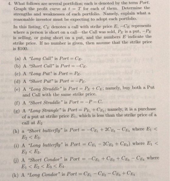 4. What follows are several portfolios; each is denoted by the term Port. Graph the profit curve at t = T for each of them. Determine the strengths and weaknesses of each portfolio. Namely, explain what a reasonable investor must be expecting to adopt each portfolio. In this listing, CE denotes a call with strike price E, -CE represents where a person is short on a call- the Call was sold, Pe is a put, -PE is selling, or going short on a put, and the numbers E indicate the strike price. If no number is given, then assume that the strike price is $100. (a) A Long Call is Port = CE. (b) A Short Call is Port =-CE. (c) A Long Put is Port = PE. (d) A Short Put is Port PE (e) A Long Straddle is Port PE + CE; namely, buy both a Put and Call with the same strike price. (f) A Short Straddle is Port--P-C (g) A Long Strangle is Port-PE; +CE2; namely, it is a purchase of a put at strike price E1, which is less than the strike price of a (h) a Short butterfy is PortCE +2-CEs where Ei < E2 + CE.) where El < (j) A Short Condor is Port =-CE1 +CE2 +CE3-CE4 where call at E (i) A Long butterfly is Port CE -2C E2 < E3. (k) A Long Condor is Port = CE1-CE2-CE3 + CE4