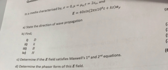 Que (2 In a media characterised by, o = 0, y = H, E = 2€, and E = 40sin(27x10t + kz)ay a) State the direction of wave propaga
