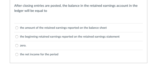 After closing entries are posted, the balance in the retained earnings account in the ledger will be equal to the amount of the retained earnings reported on the balance sheet the beginning retained earnings reported on the retained earnings statement zero the net income for the period