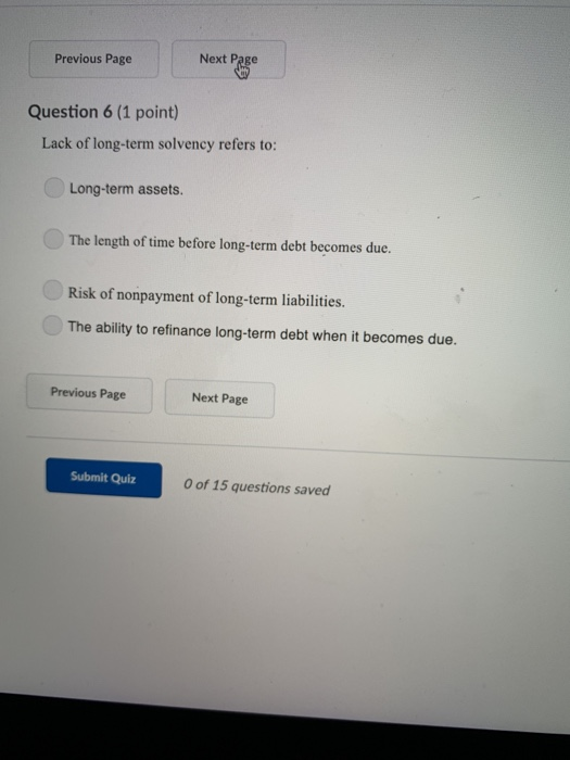 Previous Page Question 6 (1 point) Lack of long-term solvency refers to: Long-term assets. The length of time becfore long-term debt becomes duce. Risk of nonpayment of long-term liabilities The ability to refinance long-term debt when it becomes due. Previous Page Next Page Submit Quiz 0 of 15 questions saved