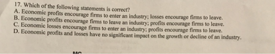 17. Which of the following statements is correct? A. Economic profits encourage firms to enter an industry; losses encourage