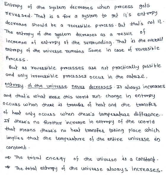 e system) deceases when psocess As a fo a system to ge+ its ențTTpy So Crease should be a ъе.eesi ble pnce ss. But The enropy o{ dhe Sゃtem o5 cweases as a sesult e ntspy of dhe univease semains Some n cose os sev Psocess But as Yeveesi ble pncesses ase not P⑩cticolIy possible onel only ireveasible pocass ent wmy4che Univesse neve2. decreases.자a/ways increases ond dhol s oha make dhis tooold u change in entoopy of heat only occus hen dheses tempesatue diffe,once eXe s no ^hat m)eans Jhexes implies that dhe tempes ature of dhe entire univesse er constonit no heat tsfes toking ploce 中The dota/ entr py of dhe univuse o/ways increases-