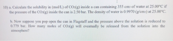 10) a. Calculate the solubility in (mol/L) of CO2(g) inside a can containing 355 cm; of water at 25.00°C if the pressure of t
