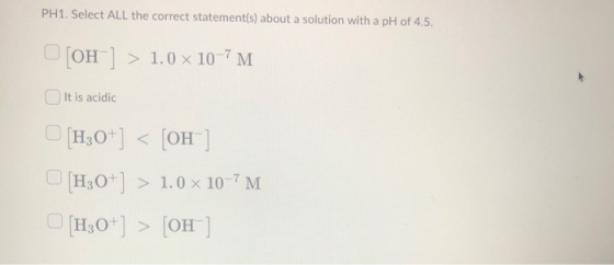 PH1. Select ALL the correct statement(s) about a solution with a pH of 4.5. [OH-] > 1.0 x 10-7M It is acidic H30+] < [OH] [H3