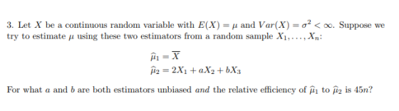 3. Let X be a continuous random variable with E(X)-μ and Var(X)-σ2 < oo. Suppose we try to estimate μ using these two estimators from a random sample X, , X,: For what a and b are both estimators unbiased and the relative efficiency of μι to is 45n?