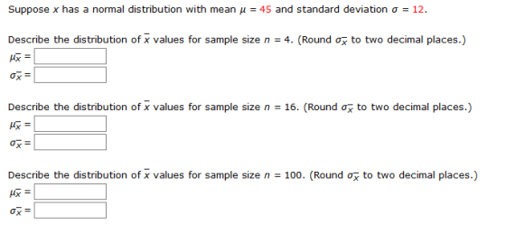 Suppose x has a normal distribution with mean μ =45 and standard deviation σ 12 Describe the distribution of x values for sample size n-4. (Round ơ to two decimal places.) 阪- 吸- Describe the distribution of x values for sample size n-16. (Round σ5 to two decimal places.) Describe the distribution of x values for sample size n = 100. (Round 恢ー ox- to two decimal places.)