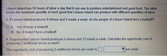 Leisure Island has 50 hours of labor a day that it can use to produce entertainment and good food. The table shows the maximum quantity of each good that Leisure Island can produce with different quantities of labor 3. If Leisure Island produces 8 shows and 5 meals a week, do the people of Leisure Island face a tradeoff? o A. Yes, it faces a tradeoff. O B. No, it doesnt face a tradeoff 4. Suppose that Leisure Island produces 4 shows and 12 meals a week. Calculate the opportunity cost of producing 2 additional shows a week? The opportunity cost of producing 2 additional shows per week is per week